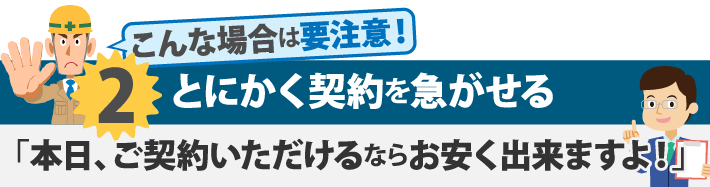 とにかく契約を急がせる「本日、ご契約いただけるならお安く出来ますよ!」