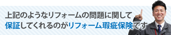 上記のようなリフォームの問題に関して保証してくれるのがリフォーム瑕疵保険です