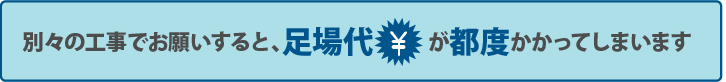 別々の工事でお願いすると、足場代が都度かかってしまいます