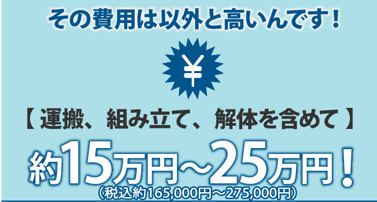 その費用は以外と高いんです【運送、組み立て、解体含めて】約15万円～約25万円