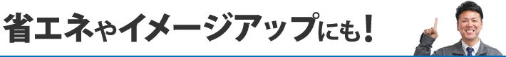 省エネやイメージアップにも！