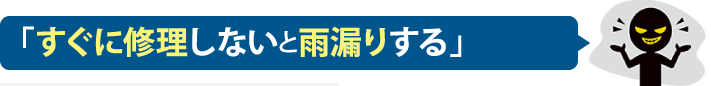 「すぐに修理しないと雨漏りする」