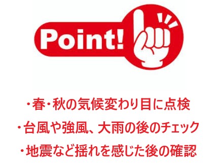 ・春・秋の気候変わり目に点検 ・台風や強風、大雨の後のチェック ・地震など揺れを感じた後の確認